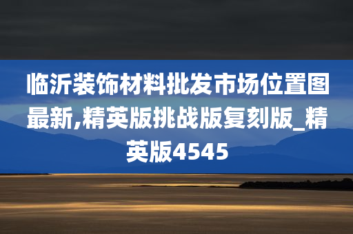 临沂装饰材料批发市场位置图最新,精英版挑战版复刻版_精英版4545