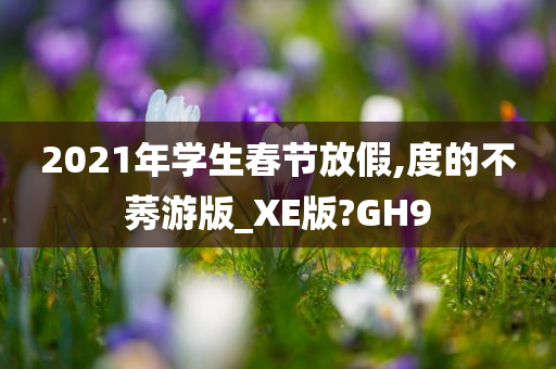 2021年学生春节放假,度的不莠游版_XE版?GH9