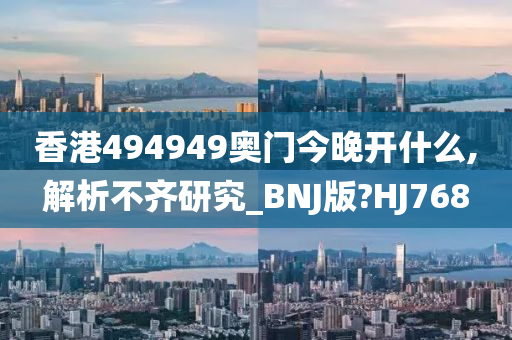 香港494949奥门今晚开什么,解析不齐研究_BNJ版?HJ768