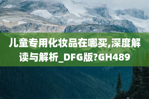 儿童专用化妆品在哪买,深度解读与解析_DFG版?GH489