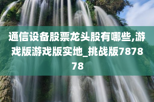 通信设备股票龙头股有哪些,游戏版游戏版实地_挑战版787878