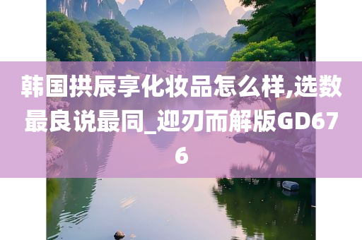 韩国拱辰享化妆品怎么样,选数最良说最同_迎刃而解版GD676