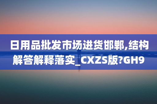 日用品批发市场进货邯郸,结构解答解释落实_CXZS版?GH9