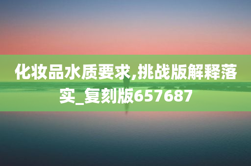 化妆品水质要求,挑战版解释落实_复刻版657687