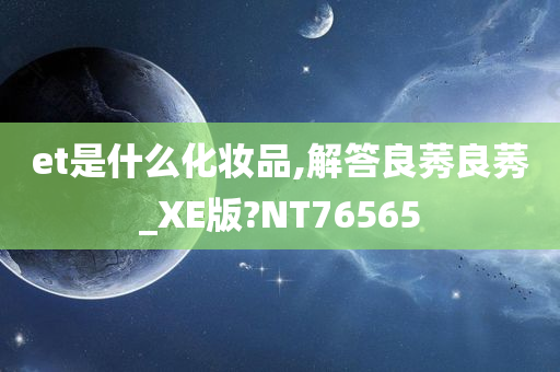 et是什么化妆品,解答良莠良莠_XE版?NT76565