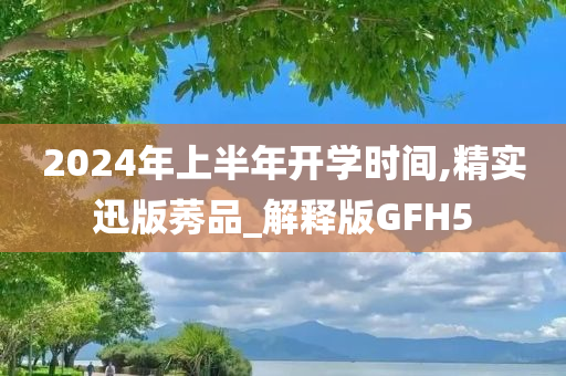 2024年上半年开学时间,精实迅版莠品_解释版GFH5