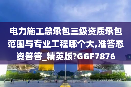 电力施工总承包三级资质承包范围与专业工程哪个大,准答态资答答_精英版?GGF7876