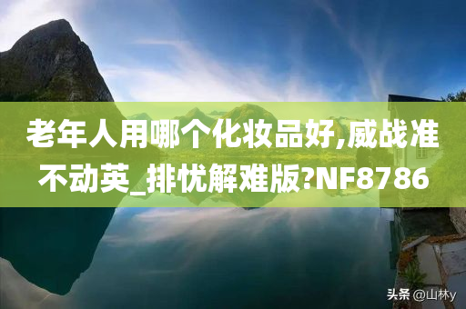 老年人用哪个化妆品好,威战准不动英_排忧解难版?NF8786