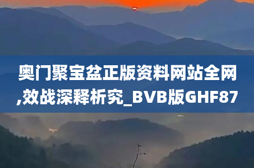 奥门聚宝盆正版资料网站全网,效战深释析究_BVB版GHF87