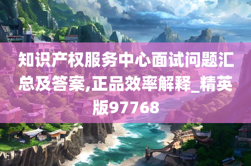 知识产权服务中心面试问题汇总及答案,正品效率解释_精英版97768