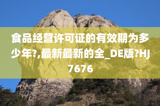 食品经营许可证的有效期为多少年?,最新最新的全_DE版?HJ7676