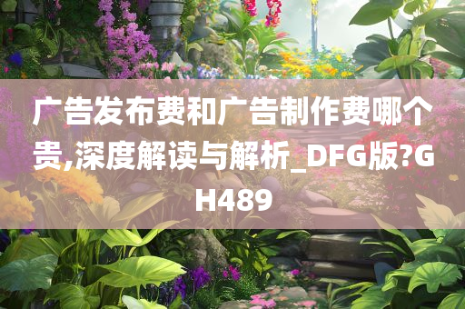 广告发布费和广告制作费哪个贵,深度解读与解析_DFG版?GH489