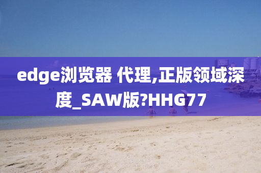 edge浏览器 代理,正版领域深度_SAW版?HHG77