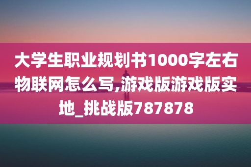 大学生职业规划书1000字左右物联网怎么写,游戏版游戏版实地_挑战版787878