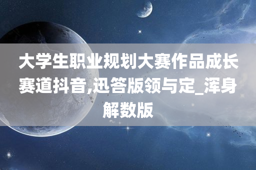 大学生职业规划大赛作品成长赛道抖音,迅答版领与定_浑身解数版