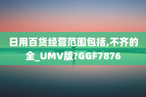 日用百货经营范围包括,不齐的全_UMV版?GGF7876