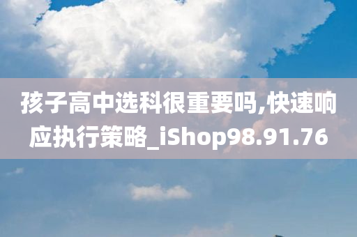 孩子高中选科很重要吗,快速响应执行策略_iShop98.91.76