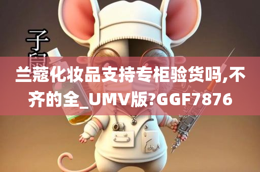 兰蔻化妆品支持专柜验货吗,不齐的全_UMV版?GGF7876