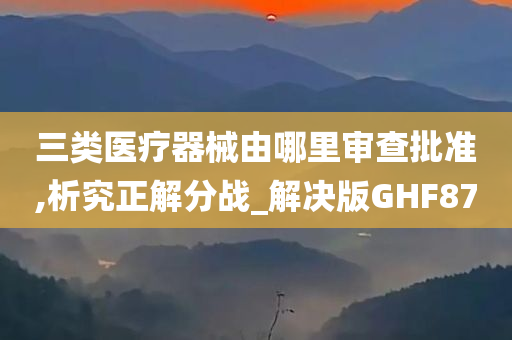 三类医疗器械由哪里审查批准,析究正解分战_解决版GHF87