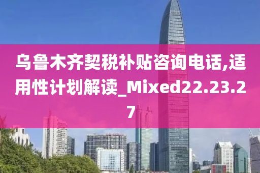 乌鲁木齐契税补贴咨询电话,适用性计划解读_Mixed22.23.27