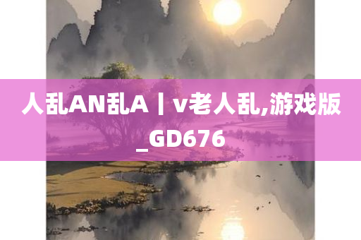 人乱AN乱A丨v老人乱,游戏版_GD676