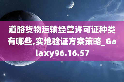 道路货物运输经营许可证种类有哪些,实地验证方案策略_Galaxy96.16.57