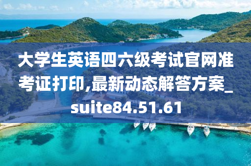 大学生英语四六级考试官网准考证打印,最新动态解答方案_suite84.51.61