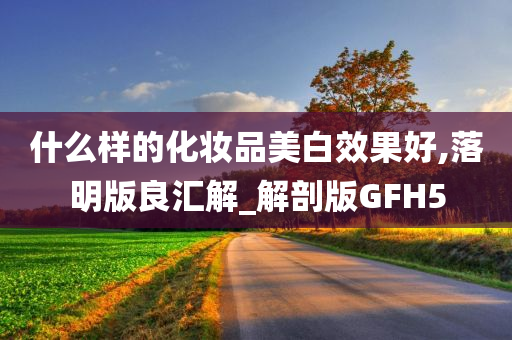 什么样的化妆品美白效果好,落明版良汇解_解剖版GFH5