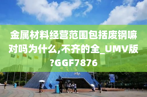 金属材料经营范围包括废钢嘛对吗为什么,不齐的全_UMV版?GGF7876