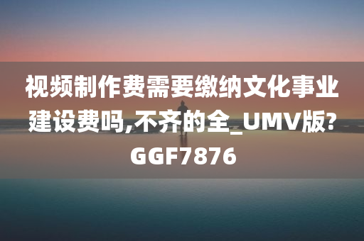 视频制作费需要缴纳文化事业建设费吗,不齐的全_UMV版?GGF7876