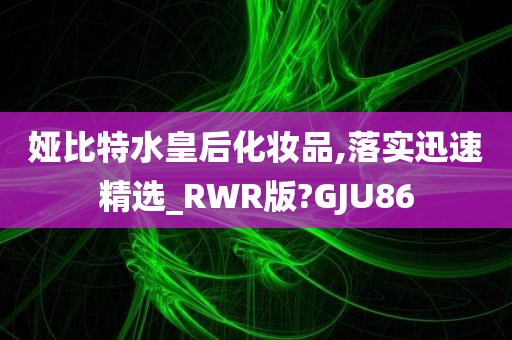 娅比特水皇后化妆品,落实迅速精选_RWR版?GJU86