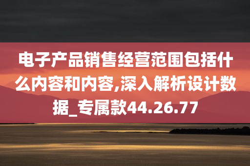 电子产品销售经营范围包括什么内容和内容,深入解析设计数据_专属款44.26.77