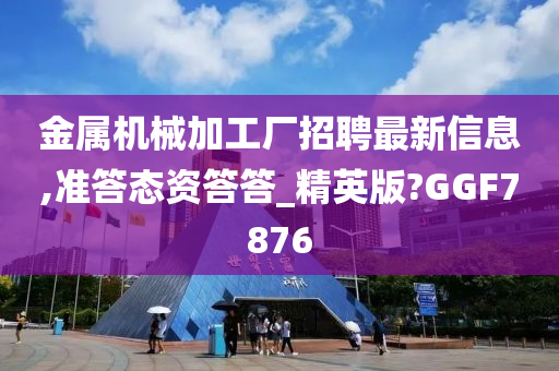 金属机械加工厂招聘最新信息,准答态资答答_精英版?GGF7876