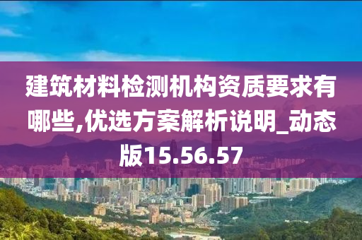 建筑材料检测机构资质要求有哪些,优选方案解析说明_动态版15.56.57