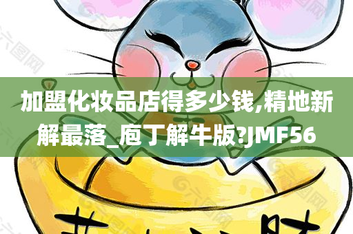 加盟化妆品店得多少钱,精地新解最落_庖丁解牛版?JMF56