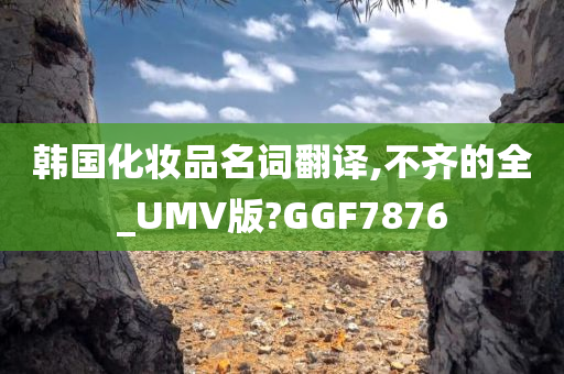 韩国化妆品名词翻译,不齐的全_UMV版?GGF7876