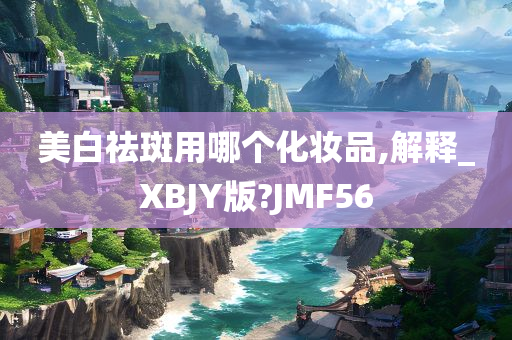 美白祛斑用哪个化妆品,解释_XBJY版?JMF56