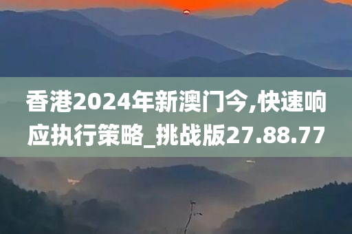 香港2024年新澳门今,快速响应执行策略_挑战版27.88.77