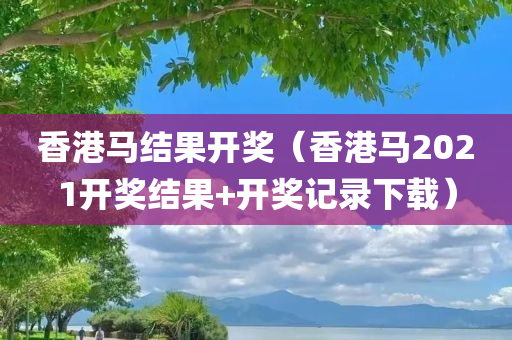 香港马结果开奖（香港马2021开奖结果+开奖记录下载）