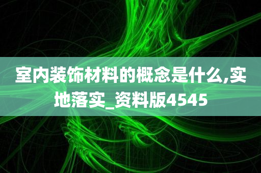 室内装饰材料的概念是什么,实地落实_资料版4545