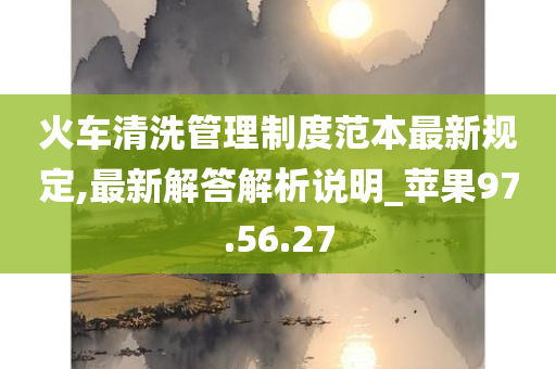 火车清洗管理制度范本最新规定,最新解答解析说明_苹果97.56.27