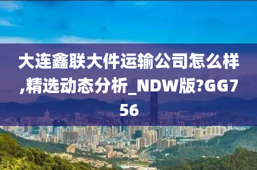 大连鑫联大件运输公司怎么样,精选动态分析_NDW版?GG756