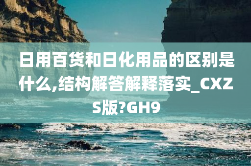 日用百货和日化用品的区别是什么,结构解答解释落实_CXZS版?GH9