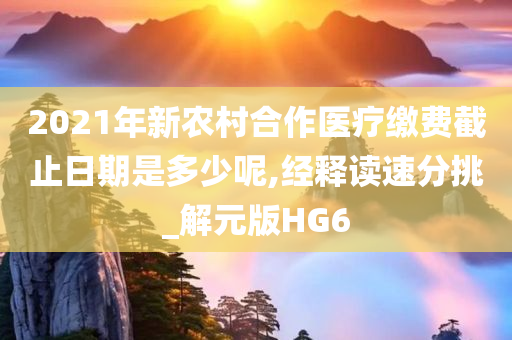 2021年新农村合作医疗缴费截止日期是多少呢,经释读速分挑_解元版HG6