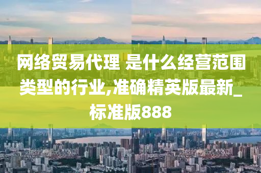 网络贸易代理 是什么经营范围类型的行业,准确精英版最新_标准版888