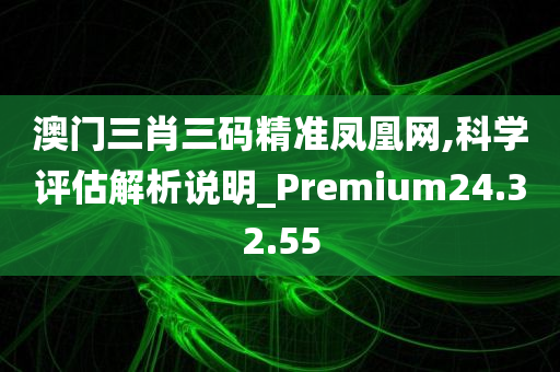 澳门三肖三码精准凤凰网,科学评估解析说明_Premium24.32.55