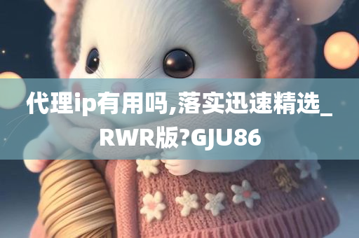 代理ip有用吗,落实迅速精选_RWR版?GJU86