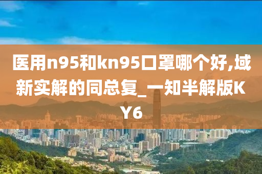 医用n95和kn95口罩哪个好,域新实解的同总复_一知半解版KY6