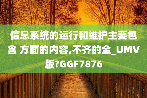 信息系统的运行和维护主要包含 方面的内容,不齐的全_UMV版?GGF7876