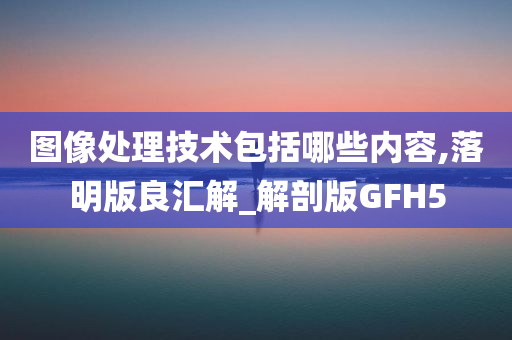 图像处理技术包括哪些内容,落明版良汇解_解剖版GFH5